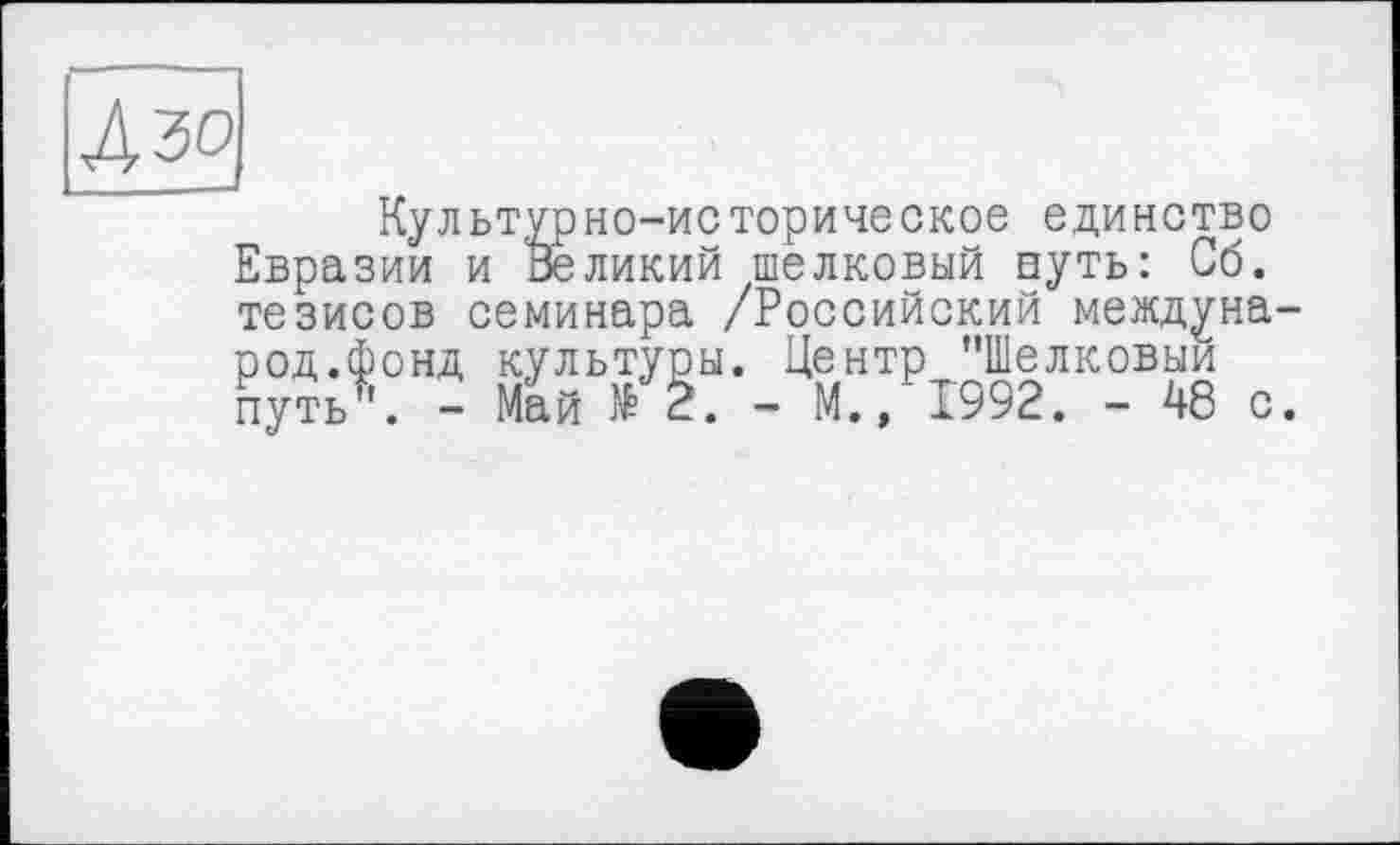 ﻿Aw
Культурно-историческое единство Евразии и Великий шелковый путь: Об. тезисов семинара /Российский международ.фонд культуры. Центр "Шелковый путь". - Май № 2. - М., 1992. - 48 с.